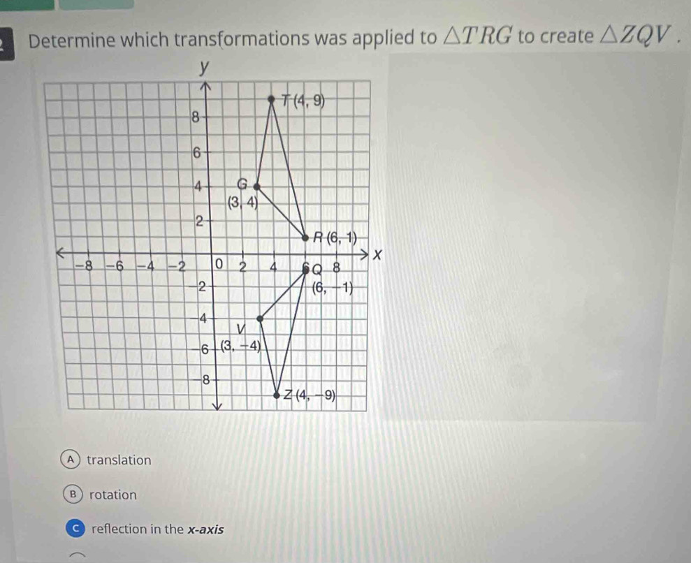 Determine which transformations was applied to △ TRG to create △ ZQV.
A translation
Brotation
O reflection in the x-axis