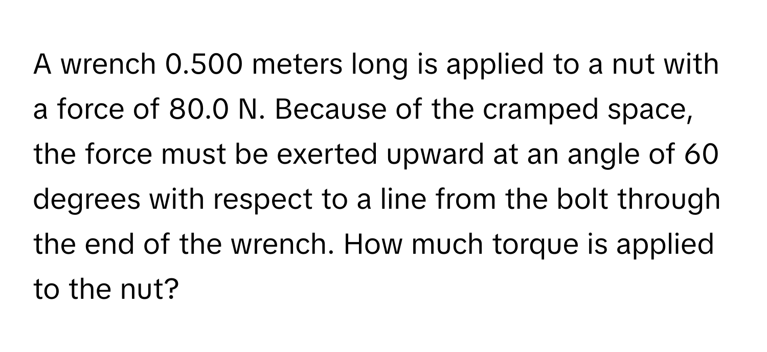 A wrench 0.500 meters long is applied to a nut with a force of 80.0 N. Because of the cramped space, the force must be exerted upward at an angle of 60 degrees with respect to a line from the bolt through the end of the wrench. How much torque is applied to the nut?