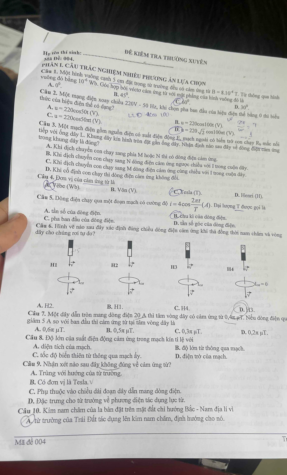 Họ tên thí sinh:_
đẻ kiÊm tra thường xuyên
Mã Đề: 004.
phAN I. CÂU tRÁC nghiệM nhiều phương án lựa chọn
Câu 1. Một hìi uông cạnh 5 cm đặt trong từ trường đều có cảm ứng từ
A. 0^0.
vuông đó bằng 10^(-6) Wb. Góc hợp bởi véctơ cảm ứng từ với mặt phẳng của hình vuông đó là
B=8.10^(-4)T. Từ thông qua hình
B. 45^0. C 60°.
thức của hiệu điện thế có dạng?
Câu 2. Một mạng điện xoay chiều 220V - 50 Hz, khi chọn pha ban đầu của hiệu điện thế bằng 0 thì biểu
D. 30°
A. u=220cc os50t (V).
C. u=220c cos50πt (V).
B. u=220cos 100t(V).
D. u=220sqrt(2) cos100πt () D
Câu 3. Một mạch điện gồm nguồn điện có suất điện động E, mạch ngoài có biến trở con chạy R, mắc nối
tiếp với ống dây L. Khung dây kín hình tròn đặt gần ồng dây. Nhận định nào sau đây về dòng điện cảm ứng
trong khung dây là đúng?
A. Khi dịch chuyển con chạy sang phía M hoặc N thì có dòng điện cảm ứng.
B. Khi dịch chuyển con chay sang N dòng điện cảm ứng ngược chiều với I trong cuộn dây.
C. Khi dịch chuyển con chạy sang M dòng điện cảm ứng cùng chiều với I trong cuộn dây.
D. Khi cố định con chạy thì dòng điện cảm ứng không đổi.
Câu 4. Đơn vị của cảm ứng từ là
4 Vêbe (Wb). B. Vôn (V). C. Tesla (T). D. Henri (H).
Câu 5. Dòng điện chạy qua một đoạn mạch có cường độ i=4cos  2π t/T (A) 1 Đại lượng T được gọi là
A. tần số của dòng điện. B. chu kì của dòng điện.
C. pha ban đầu của dòng điện. D. tần số góc của dòng điện.
Câu 6. Hình vẽ nào sau đây xác định đúng chiều dòng điện cảm ứng khi thả đồng thời nam châm và vòng
dây cho chúng rơi tự do?
H1
H2
H3
H4
Icư
Icu = 0
A. H2. B. H1. D. H3.
C. H4.
Câu 7. Một dây dẫn tròn mang dòng điện 20 A thì tâm vòng dây có cảm ứng từ 0,4π μT. Nếu dòng điện qu
giảm 5 A so với ban đầu thì cảm ứng từ tại tâm vòng dây là
A. 0,6π μT. B. 0,5π μT. C. 0,3π μT. D. 0,2π µT.
Câu 8. Độ lớn của suất điện động cảm ứng trong mạch kín tỉ lệ với
A. diện tích của mạch. B. độ lớn từ thông qua mạch.
C. tốc độ biến thiên từ thông qua mạch ấy. D. điện trở của mạch.
Câu 9. Nhận xét nào sau đây không đúng về cảm ứng từ?
A. Trùng với hướng của từ trường.
B. Có đơn vị là Tesla. V
C. Phụ thuộc vào chiều dài đoạn dây dẫn mang dòng điện.
D. Đặc trưng cho từ trường về phương diện tác dụng lực từ.
Câu 10. Kim nam châm của la bàn đặt trên mặt đất chỉ hướng Bắc - Nam địa lí vì
A. từ trường của Trái Đất tác dụng lên kim nam châm, định hướng cho nó.
Mã đề 004 T