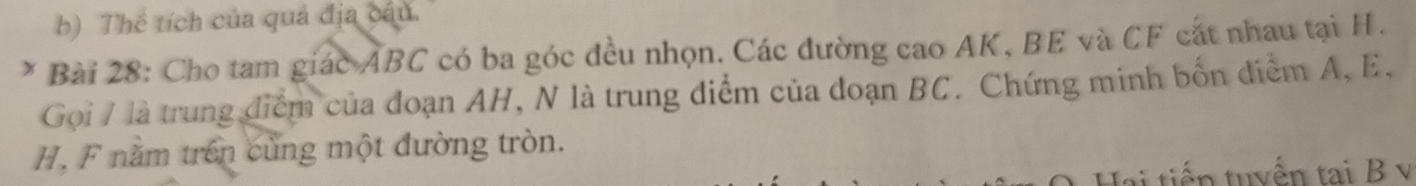 Thể tích của quả địa câu. 
Bài 28: Cho tam giác ABC có ba góc đều nhọn. Các đường cao AK, BE và CF cắt nhau tại H. 
Gọi / là trung điểm của đoạn AH, N là trung điểm của đoạn BC. Chứng minh bốn điểm A, E,
H, F nằm trên cùng một đường tròn. 
Hai tiến tuyển tại B v