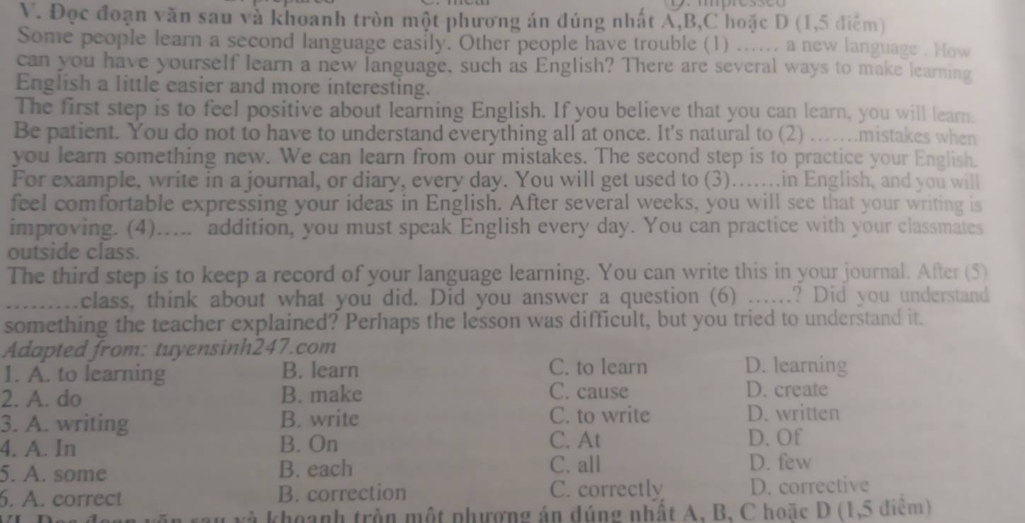 Đọc đoạn văn sau và khoanh tròn một phương án đúng nhất A,B,C hoặc D (1,5 điểm)
Some people learn a second language easily. Other people have trouble (1) ....., a new language . How
can you have yourself learn a new language, such as English? There are several ways to make learning
English a little easier and more interesting.
The first step is to feel positive about learning English. If you believe that you can learn, you will learn.
Be patient. You do not to have to understand everything all at once. It's natural to (2) ….mistakes when
you learn something new. We can learn from our mistakes. The second step is to practice your English.
For example, write in a journal, or diary, every day. You will get used to (3).......in English, and you will
feel comfortable expressing your ideas in English. After several weeks, you will see that your writing is
improving. (4)..... addition, you must speak English every day. You can practice with your classmates
outside class.
The third step is to keep a record of your language learning. You can write this in your journal. After (5)
... class, think about what you did. Did you answer a question (6) ….? Did you understand
something the teacher explained? Perhaps the lesson was difficult, but you tried to understand it.
Adapted from: tuyensinh247.com
1. A. to learning
B. learn C. to learn D. learning
2. A. do B. make C. cause
D. create
3. A. writing B. write C. to write D. written
4. A. In B. On C. At
D. Of
5. A. some B. each
C. all D. few
6. A. correct B. correction C. correctly D. corrective
Su xà khoanh trần một phương án đúng nhất A, B, C hoặc D (1,5 điểm)