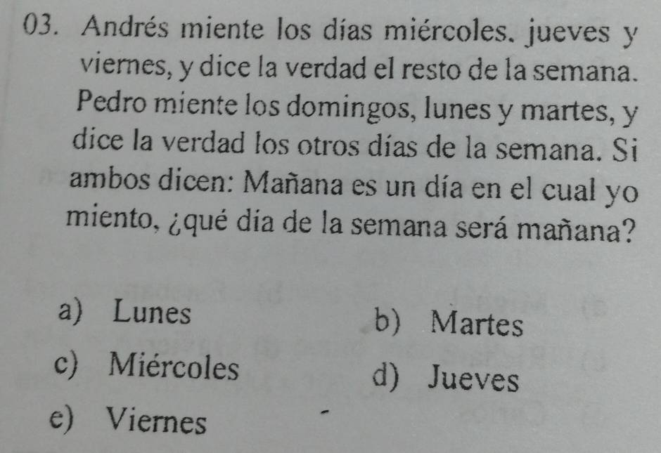 Andrés miente los días miércoles. jueves y
viernes, y dice la verdad el resto de la semana.
Pedro miente los domingos, lunes y martes, y
dice la verdad los otros días de la semana. Si
ambos dicen: Mañana es un día en el cual yo
miento, ¿qué día de la semana será mañana?
a) Lunes b) Martes
c) Miércoles d) Jueves
e) Viernes