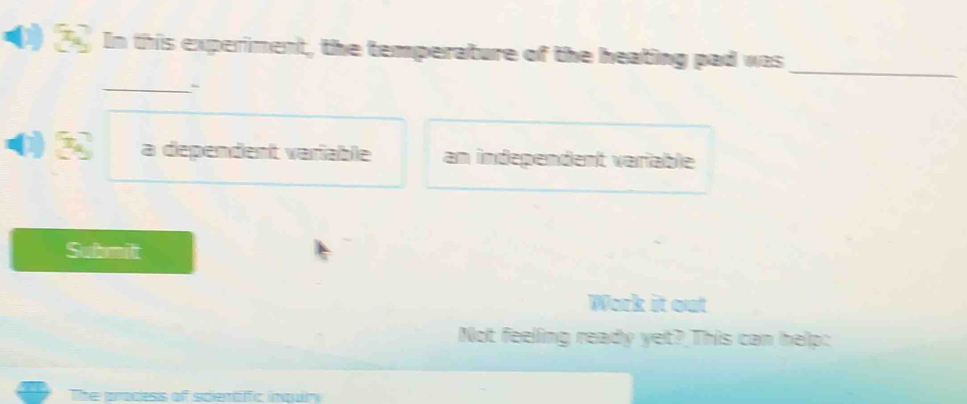 In this experiment, the temperature of the heating pad was 
_` 
_ 
a dependent varfable an independent variable 
Submilt 
Work it out 
Not feeling ready yet? This can help: 
The prodess of scientiffic inqun