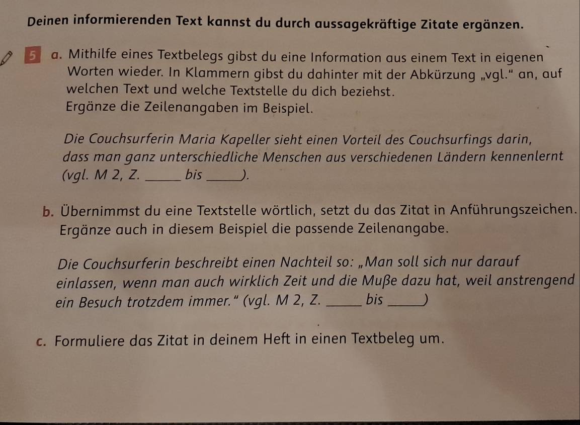 Deinen informierenden Text kannst du durch aussagekräftige Zitate ergänzen. 
5 a. Mithilfe eines Textbelegs gibst du eine Information aus einem Text in eigenen 
Worten wieder. In Klammern gibst du dahinter mit der Abkürzung „vgl.' an, auf 
welchen Text und welche Textstelle du dich beziehst. 
Ergänze die Zeilenangaben im Beispiel. 
Die Couchsurferin Maria Kapeller sieht einen Vorteil des Couchsurfings darin, 
dass man ganz unterschiedliche Menschen aus verschiedenen Ländern kennenlernt 
(vgl. M 2, Z. _bis _). 
b. Übernimmst du eine Textstelle wörtlich, setzt du das Zitat in Anführungszeichen. 
Ergänze auch in diesem Beispiel die passende Zeilenangabe. 
Die Couchsurferin beschreibt einen Nachteil so: „Man soll sich nur darauf 
einlassen, wenn man auch wirklich Zeit und die Muße dazu hat, weil anstrengend 
ein Besuch trotzdem immer.“ (vgl. M 2, Z. _bis_ ) 
c. Formuliere das Zitat in deinem Heft in einen Textbeleg um.