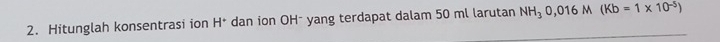 Hitunglah konsentrasi ion H^+ dan ion OH - yang terdapat dalam 50 ml larutan NH_30,016M(Kb=1* 10^(-5))