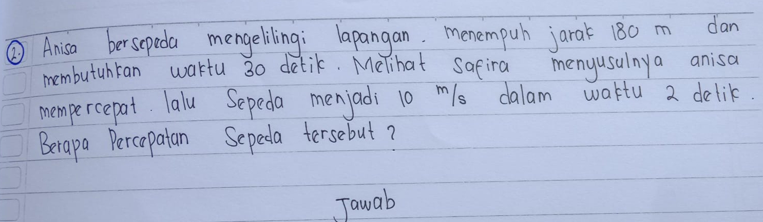 ② Anisa bersepeda mengelilingi lapangan. menempuh jarak 180 m dan 
membutuhran wakfu 30 detik. Melihat safira menyusulnya anisa 
mempercepat. Talu Sepeda menjadi 10 m/s dalam waktu 2 delik 
Berapa Percapatan Sepeda tersebut? 
Jawab