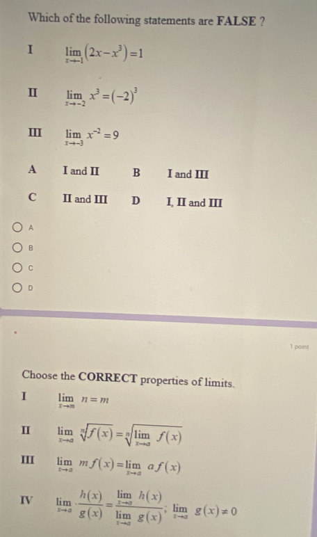 Which of the following statements are FALSE ?
I limlimits _xto -1(2x-x^3)=1
Ⅱ limlimits _xto -2x^3=(-2)^3
III limlimits _xto -3x^(-2)=9
A I and II B I and III
C II and III D I, II and III
A
B
C
D
1 point
Choose the CORRECT properties of limits.
I limlimits _xto mn=m
II limlimits _xto asqrt[n](f(x))=sqrt[n](limlimits _xto a)f(x)
III limlimits _xto amf(x)=limlimits _xto aaf(x)
IV limlimits _xto a·  h(x)/g(x) =frac limlimits _xto ah(x)limlimits _xto ag(x);limlimits _xto ag(x)!= 0