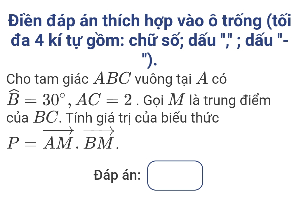 Điền đáp án thích hợp vào ô trống (tối 
đa 4 kí tự gồm: chữ số; dấu "," ; dấu "- 
"). 
Cho tam giác ABC vuông tại A có
hat B=30°, AC=2. Gọi M là trung điểm 
của BC. Tính giá trị của biểu thức
P=vector AM.vector BM. 
Đáp án: □