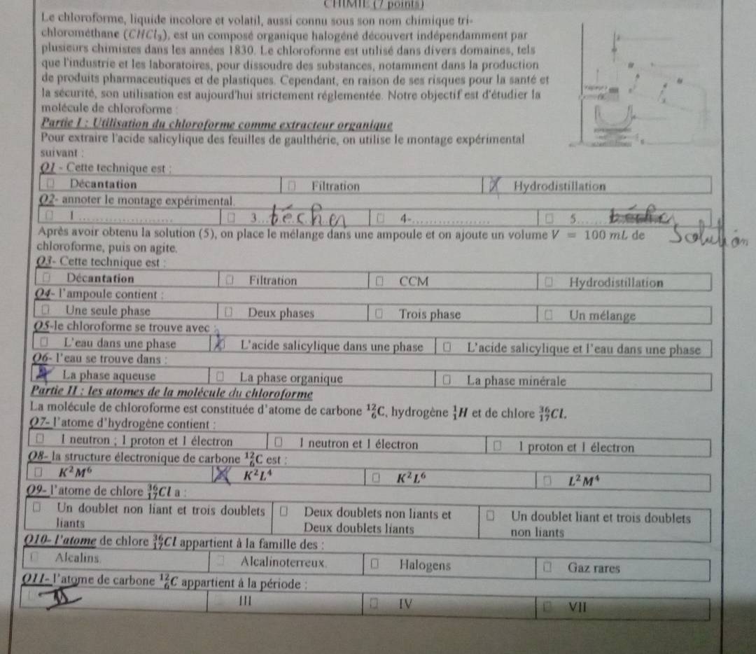 CMMIE (7 points)
Le chloroforme, liquide incolore et volatil, aussi connu sous son nom chimique tri-
chlorométhane (CHCl_3) ), est un composé organique halogéné découvert indépendamment par
plusieurs chimistes dans les années 1830. Le chloroforme est utilisé dans divers domaines, tels
que l'industrie et les laboratoires, pour dissoudre des substances, notamment dans la production
de produits pharmaceutiques et de plastiques. Cependant, en raison de ses risques pour la santé et
la sécurité, son utilisation est aujourd'hui strictement réglementée. Notre objectif est d'étudier la
molécule de chloroforme :
Partie L : Utilisation du chloroforme comme extracteur organique
Pour extraire l'acide salicylique des feuilles de gaulthérie, on utilise le montage expérimental
suivant :
Q1 - Cette technique est :
Décantation Filtration Hydrodistillation
Q2- annoter le montage expérimental.
□ 1 3. . 4- 5.
Après avoir obtenu la solution (5), on place le mélange dans une ampoule et on ajoute un volume V=100mL de
chloroforme, puis on agite.
03- Cette technique est :
Décantation Filtration CCM Hydrodistillation
04- l'ampoule contient :
[ Une seule phase Deux phases Trois phase Un mélange
05-le chloroforme se trouve avec
□ L'eau dans une phase L'acide salicylique dans une phase L'acide salicylique et l'eau dans une phase
06- l'eau se trouve dans :
La phase aqueuse La phase organique La phase minérale
Partie II : les atomes de la molécule du chloroforme
La molécule de chloroforme est constituée d'atome de carbone _6^((12)C , hydrogène _1^1H et de chlore _(17)^(36)Cl.
07- l'atome d'hydrogène contient :
* I neutron ; 1 proton et 1 électron □  l neutron et 1 électron l proton et l électron
08- la structure électronique de carbone _6^(12)C est :
□ K^2)M^6
K^2L^4
K^2L^6
L^2M^4
09- l'atome de chlore _(17)^(36)Cla
□ Un doublet non liant et trois doublets Deux doublets non liants et Un doublet liant et trois doublets
liants Deux doublets liants non liants
Q10- l'atome de chlore beginarrayr 36 17endarray;CL appartient à la famille des :
Alcalins Alcalinoterreux □ Halogens Gaz rares
011- l'atome de carbone^(12)_6C appartient à la période :
IV VII