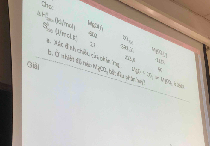 Cho:
△ H_(299s)^0(kJ/mol) MgO(r)
S_(298)^0(J/mol.K) -602 CO_2(t)
27 -393,51 MngCO_3(r)
a. Xác định chiều của phản ứng 
213, 6
-11 13 
b. hat a^(2 nhiệt độ nào MgCO_3) bắt đầu phân huỷ? MgO+CO_2leftharpoons MgCO_3b2SBl
Giải 
66