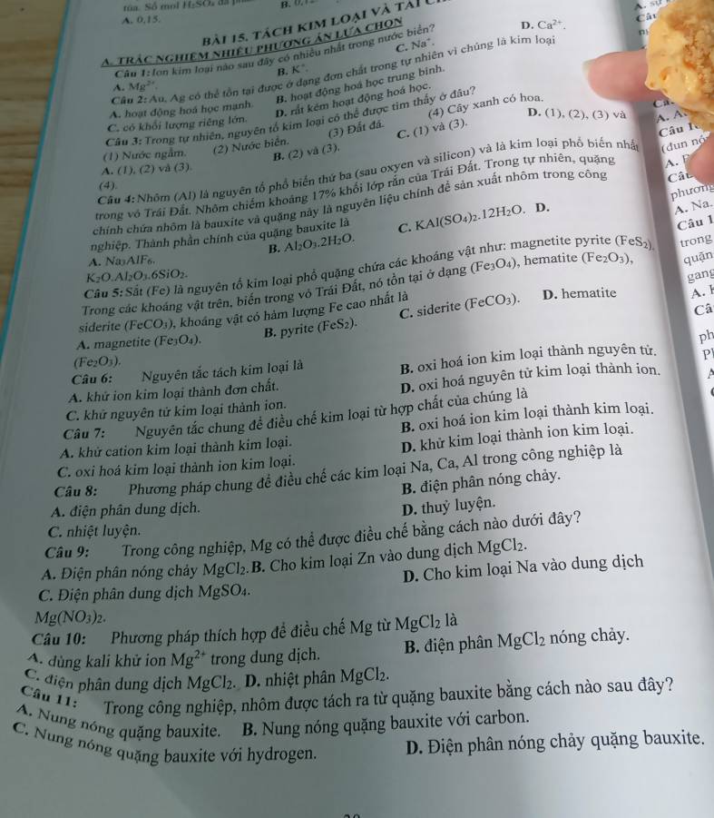 túa. Số mol If_tSO B. (

A. 0,15.
A trác nghiệm nhiều phương án lựa chọn
Cât
bài 15. tách kim loại và tải U
C. Na°.
Cu 1:lơn kim loại nào sau đây có nhiều nhất trong nước biên D. Ca^(2+).
ng đơn chất trong tự nhiên vì chúng là kim loại
B. K°
Bộ hoạt động hoá học trung binh.
A. Mcirc 
Cầâu 2: Au, Ag có thể tồn tại được ở
D. rất kém hoạt động hoá học.
A. hoạt động hoá học mạnh.
(3) Đất đá. (4) Cây xanh có hoa.
C
Câu 3: Trong tự nhiên, nguyên tổ kim loại có thể được tim thấy ở đâu?
C. có khổi lượng riêng lớn.
D. (1), (2), (3) va
B. (2) và (3). C. (1) và (3).
(1) Nước ngẫm. (2) Nước biển.
(dun nộ
Cầu 4:Nhôm (AI) là nguyên tổ phổ biển thứ ba (sau oxyen và silicon) và là kim loại phố biến nhấ A. A.
A. (1), (2) và (3)
trong vô Trái Đất. Nhôm chiếm khoảng 17% khổi lớp rắn của Trái Đất. Trong tự nhiên, quặng Câu lc
Cât
(4).
phương
chính chứa nhôm là bauxite và quặng này là nguyên liệu chính đề sản xuất nhôm trong công A.F
A. Na.
Câu 1
nghiệp. Thành phần chính của quặng bauxite là C. KAl(SO_4)_2.12H_2O.. D.
B. Al_2O_3.2H_2O.
A. Na_1AIF_6. magnetite pyrite (FeS_2) trong
Câu 5:Sit (Fe) là nguyên tổ kim loại phổ quặng chứa các khoáng và
K_2O.Al_2O_3.6SiO_2.
gang
Trong các khoáng vật trên, biển trong vô Trái Đất, nó tồn tại ở dạng (Fe_3O_4) , hematite (Fe_2O_3), quặn
siderite (FeCO_3) , khoáng vật có hàm lượng Fe cao nhất là (FeCO_3).
D. hematite A. l
B. pyrite (FeS_2). C. siderite
Câ
A. magnetite (Fe_3O_4).
ph
(Fe_2O_3).
Câu 6: Nguyên tắc tách kim loại là B. oxi hoá ion kim loại thành nguyên tử. Pl
A. khử ion kim loại thành đơn chất.
D. oxi hoá nguyên tử kim loại thành ion.
C. khử nguyên tử kim loại thành ion.
Câu 7: Nguyên tắc chung để điều chế kim loại từ hợp chất của chúng là
B. oxi hoá ion kim loại thành kim loại.
A. khử cation kim loại thành kim loại.
D. khử kim loại thành ion kim loại.
C. oxi hoá kim loại thành ion kim loại.
Câu 8: :  1 Phương pháp chung để điều chế các kim loại Na, Ca, Al trong công nghiệp là
B. điện phân nóng chảy.
A. điện phân dung dịch.
D. thuỷ luyện.
C. nhiệt luyện.
Câu 9: Trong công nghiệp, Mg có thể được điều chế bằng cách nào dưới đây?
A. Điện phân nóng chảy MgCl_2.B B. Cho kim loại Zn vào dung dịch MgCl_2.
D. Cho kim loại Na vào dung dịch
C. Điện phân dung dịch Mg SO_4
Mg(NO_3)_2.
Câu 10: Phương pháp thích hợp đề điều chế Mg từ MgCl_2 là
A dùng kali khử ion Mg^(2+) trong dung dịch.  B. điện phân MgCl_2 nóng chảy.
C. điện phân dung dịch MgCl_2 D. nhiệt phân MgCl_2.
Cân 1:    Trong công nghiệp, nhôm được tách ra từ quặng bauxite bằng cách nào sau đây?
A. Nung nóng quặng bauxite. B. Nung nóng quặng bauxite với carbon.
C. Nung nóng quặng bauxite với hydrogen. D. Điện phân nóng chảy quặng bauxite.