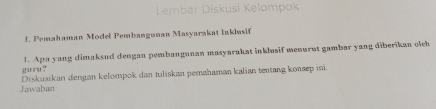 Lembar Diskusi Kelompok 
I. Pemahaman Model Pembangunan Masyarakat Inklusif 
1. Apa yang dimaksud dengan pembangunan masyarakat inklusif menurut gambar yang diberikan oleh 
guru? 
Diskusikan dengan kelompok dan tuliskan pemahaman kalian tentang konsep ini. 
Jawaban: