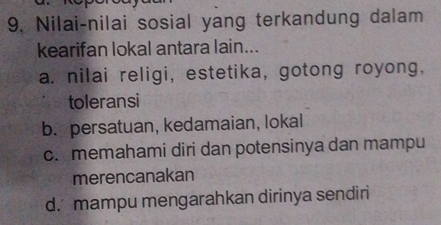 Nilai-nilai sosial yang terkandung dalam
kearifan lokal antara lain...
a. nilai religi, estetika, gotong royong.
toleransi
b. persatuan, kedamaian, lokal
c. memahami diri dan potensinya dan mampu
merencanakan
d. mampu mengarahkan dirinya sendiri