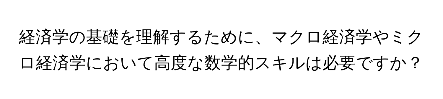 経済学の基礎を理解するために、マクロ経済学やミクロ経済学において高度な数学的スキルは必要ですか？