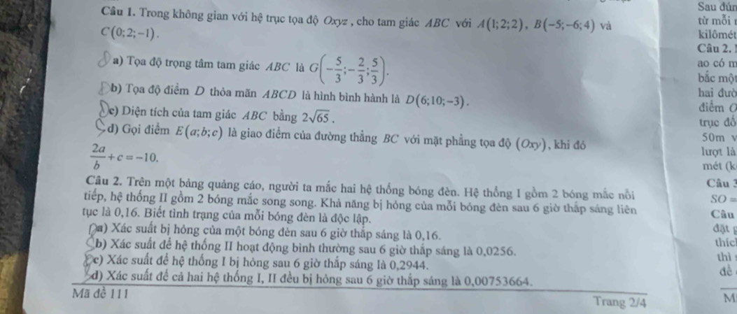 Sau đún
Cầu 1. Trong không gian với hệ trục tọa độ Oxyz , cho tam giác ABC với A(1;2;2),B(-5;-6;4) và
từ mỗir
C(0;2;-1).
kilômét
Câu 2. 
a) Tọa độ trọng tâm tam giác ABC là G(- 5/3 ;- 2/3 ; 5/3 ). bắc một ao có m
b) Tọa độ điểm D thỏa mãn ABCD là hình bình hành là D(6;10;-3). hai đưò
Dc) Diện tích của tam giác ABC bằng 2sqrt(65).
điểm C
trục đố
đ) Gọi điểm E(a;b;c) là giao điểm của đường thẳng BC với mặt phẳng tọa độ (Oxy), khi đó 50m v
 2a/b +c=-10.
lượt là
mét (k
Câu 3
Câu 2. Trên một bảng quảng cáo, người ta mắc hai hệ thống bóng đèn. Hệ thống 1 gồm 2 bóng mắc nổi SO=
tiếp, hệ thống II gồm 2 bóng mắc song song. Khả năng bị hỏng của mỗi bóng đèn sau 6 giờ thắp sáng liên
tục là 0,16. Biết tình trạng của mỗi bóng đèn là độc lập. Câu đặt 
(a) Xác suất bị hỏng của một bóng đèn sau 6 giờ thắp sáng là 0,16. thíc
b) Xác suất để hệ thống II hoạt động bình thường sau 6 giờ thắp sáng là 0,0256.
thì
(c) Xác suất để hệ thống I bị hỏng sau 6 giờ thắp sáng là 0,2944.
đề
_
d) Xác suất để cả hai hệ thống I, II đều bị hỏng sau 6 giờ thấp sáng là 0,00753664.
Mã đề 111 Trang 2/4
M