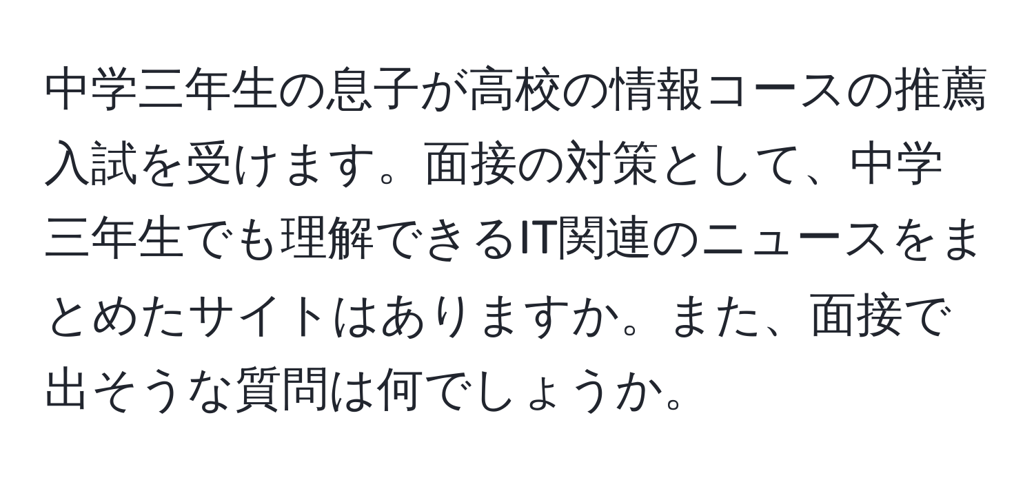 中学三年生の息子が高校の情報コースの推薦入試を受けます。面接の対策として、中学三年生でも理解できるIT関連のニュースをまとめたサイトはありますか。また、面接で出そうな質問は何でしょうか。