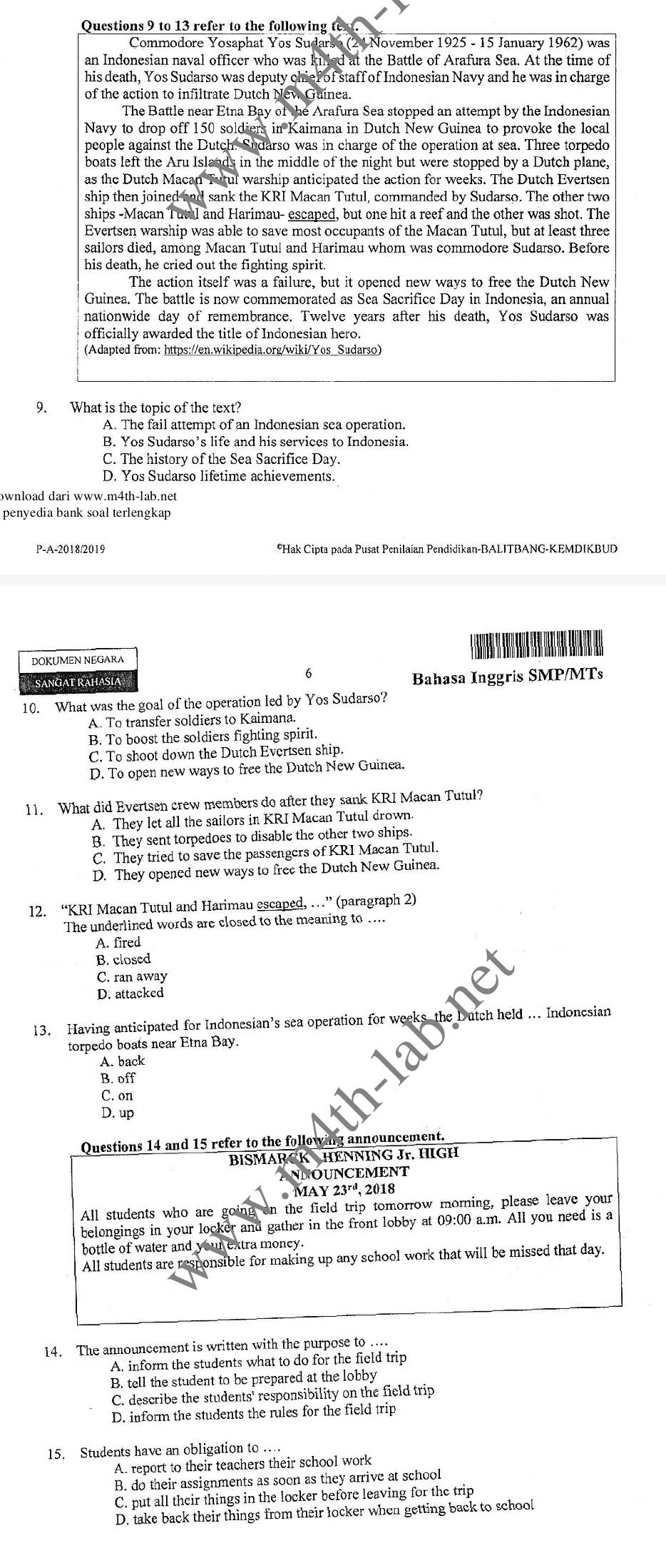Qucstions 9 to 13 refer to the following t
Commodore Yosaphat Yos Sudarso (24 November 1925 - 15 January 1962) was
an Indonesian naval officer who was kinled at the Battle of Arafura Sea. At the time of
his death, Yos Sudarso was deputy chief of staff of Indonesian Navy and he was in charge
of the action to infiltrate Dutch New Guinea.
The Battle near Etna Bay of the Arafura Sea stopped an attempt by the Indonesian
Navy to drop off 150 soldiers in Kaimana in Dutch New Guinea to provoke the local
people against the Dutch. Sudarso was in charge of the operation at sea. Three torpedo
boats left the Aru Islands in the middle of the night but were stopped by a Dutch plane,
as the Dutch Macan Tutul warship anticipated the action for weeks. The Dutch Evertsen
ship then joined and sank the KRI Macan Tutul, commanded by Sudarso. The other two
ships -Macan Tutul and Harimau- escaped, but one hit a reef and the other was shot. The
Evertsen warship was able to save most occupants of the Macan Tutul, but at least three
sailors died, among Macan Tutul and Harimau whom was commodore Sudarso. Before
his death, he cried out the fighting spirit.
The action itself was a failure, but it opened new ways to free the Dutch New
Guinea. The battle is now commemorated as Sea Sacrifice Day in Indonesia, an annual
nationwide day of remembrance. Twelve years after his death, Yos Sudarso was
officially awarded the title of Indonesian hero.
(Adapted from: https://en.wikipedia.org/wiki/Yos_Sudarso)
9. What is the topic of the text?
A. The fail attempt of an Indonesian sea operation.
B. Yos Sudarso’s life and his services to Indonesia.
C. The history of the Sea Sacrifice Day.
D. Yos Sudarso lifetime achievements.
bwnload dari www.m4th-1ab.net
penyedia bank soal terlengkap
P-A-2018/2019 *Hak Cipta pada Pusat Penilaian Pendidikan-BALITBANG-KEMDIKBUD
DOKUMEN NEGARA
SANGAT RAHASIA
Bahasa Inggris SMP/MTs
10. What was the goal of the operation led by Yos Sudarso?
A. To transfer soldiers to Kaimana.
B. To boost the soldiers fighting spirit.
C. To shoot down the Dutch Evertsen ship.
D. To open new ways to free the Dutch New Guinea.
11. What did Evertsen crew members do after they sank KRI Macan Tutul?
A. They let all the sailors in KRI Macan Tutul drown.
B. They sent torpedoes to disable the other two ships.
C. They tried to save the passengers of KRI Macan Tutul.
D. They opened new ways to free the Dutch New Guinea.
12. “KRI Macan Tutul and Harimau escaped, …” (paragraph 2)
The underlined words are closed to the meaning to ....
A. fired
B. closed
C. ran away
D. attacked
13. Having anticipated for Indonesian’s sea operation for weeks the Dutch held … Indonesian
torpedo boats near Etna Bay.
A. back
B. off
C. on
D. up
Questions 14 and 15 refer to the following announcement.
BISMARCK HENNING Jr. HIGH
ANNOUNCEMENT
MAY 23^(rd). 2018
All students who are going on the field trip tomorrow morning, please leave your
belongings in your locker and gather in the front lobby at 09:00 a.m. All you need is a
bottle of water and your extra money.
All students are responsible for making up any school work that will be missed that day.
14. The announcement is written with the purpose to ....
A. inform the students what to do for the field trip
B. tell the student to be prepared at the lobby
C. describe the students' responsibility on the field trip
D. inform the students the rules for the field trip
15. Students have an obligation to …
A. report to their teachers their school work
B. do their assignments as soon as they arrive at school
C. put all their things in the locker before leaving for the trip
D. take back their things from their locker when getting back to school