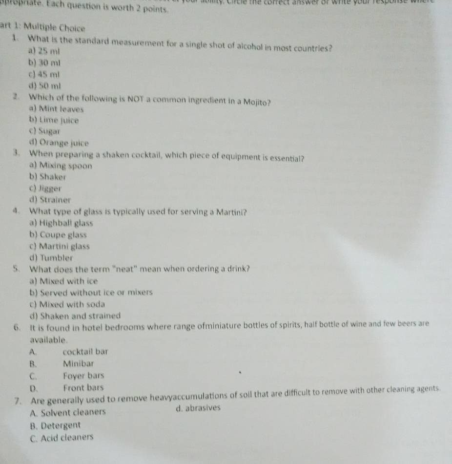 propriate. Each question is worth 2 points. lty circle me correct answer or write your response 
art 1: Muitiple Choice
1. What is the standard measurement for a single shot of alcohol in most countries?
a) 25 ml
b) 30 ml
c) 45 ml
d) 50 ml
2. Which of the following is NOT a common ingredient in a Mojito?
a) Mint leaves
b) Lime juice
c) Sugar
d) Orange juice
3. When preparing a shaken cocktail, which piece of equipment is essential?
a) Mixing spoon
b) Shaker
c) Jigger
d) Strainer
4. What type of glass is typically used for serving a Martini?
a) Highball glass
b) Coupe glass
c) Martini glass
d) Tumbler
5. What does the term "neat" mean when ordering a drink?
a) Mixed with ice
b) Served without ice or mixers
c) Mixed with soda
d) Shaken and strained
6. It is found in hotel bedrooms where range ofminiature bottles of spirits, half bottle of wine and few beers are
available.
A. cocktail bar
B. Minibar
C. Foyer bars
D. Front bars
7. Are generally used to remove heavyaccumulations of soil that are difficult to remove with other cleaning agents.
A. Solvent cleaners d. abrasives
B. Detergent
C. Acid cleaners