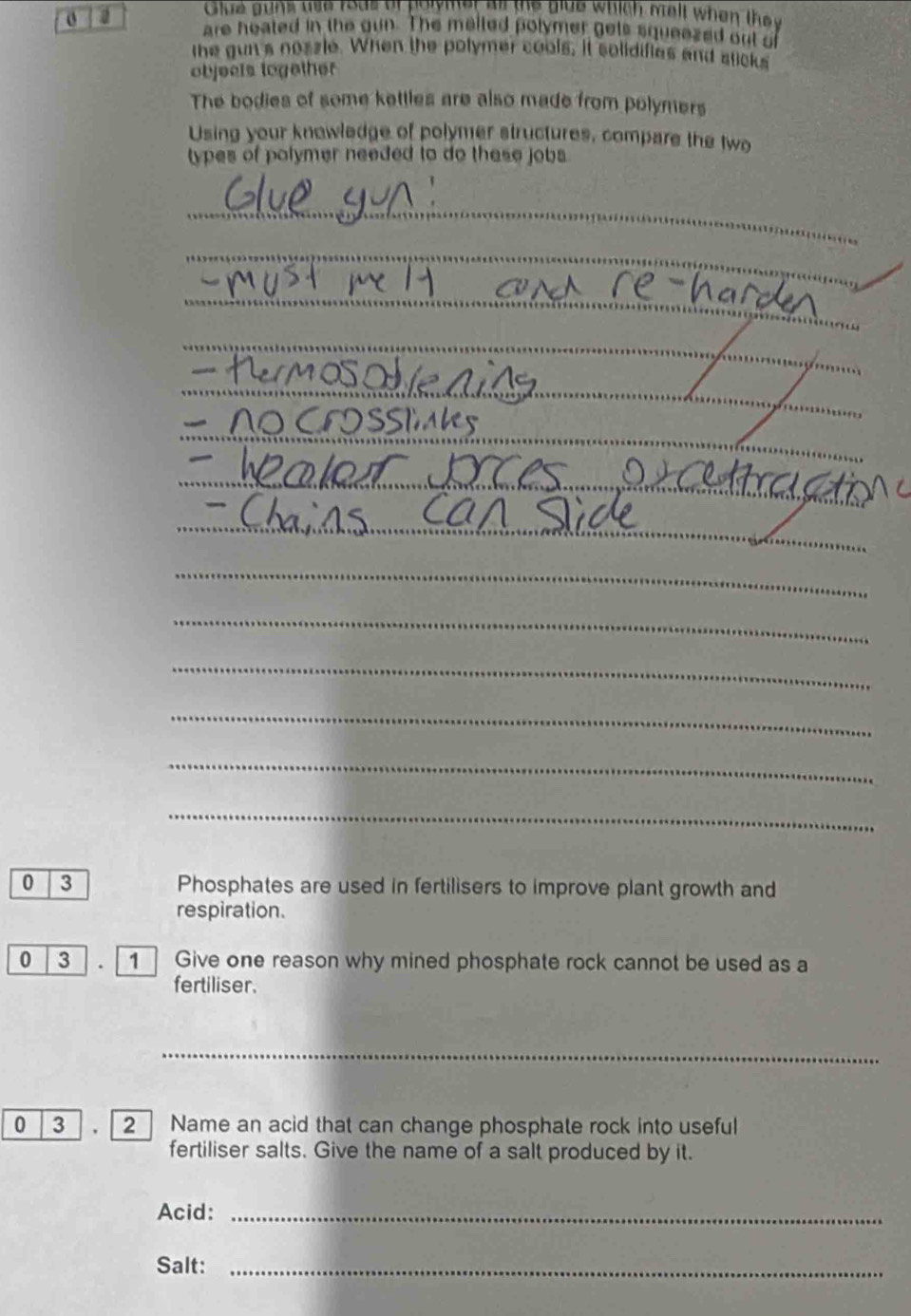 Glue guns use rods of polymer al the glue which mell when they 
are heated in the gun. The malled polymer gets squeazed out of 
the gun's nozzle. When the polymer cools, it solidifies and sticks 
objeels logether 
The bodies of some kettles are also made from polymers 
Using your knowledge of polymer structures, compare the two 
types of polymer needed to do these jobs. 
_ 
_ 
_ 
_ 
_ 
_ 
_ 
_ 
_ 
_ 
_ 
_ 
_ 
_ 
__ 
_ 
_ 
_ 
_ 
_ 
_ 
_ 
0 3 Phosphates are used in fertilisers to improve plant growth and 
respiration. 
0 3 . 1 Give one reason why mined phosphate rock cannot be used as a 
fertiliser.
0 3
2 Name an acid that can change phosphate rock into useful 
fertiliser salts. Give the name of a salt produced by it. 
Acid:_ 
Salt:_