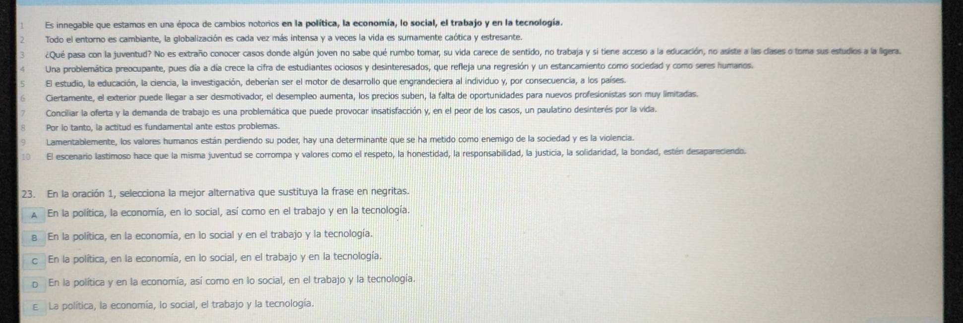 Es innegable que estamos en una época de cambios notorios en la política, la economía, lo social, el trabajo y en la tecnología.
Todo el entorno es cambiante, la globalización es cada vez más intensa y a veces la vida es sumamente caótica y estresante.
¿Qué pasa con la juventud? No es extraño conocer casos donde algún joven no sabe qué rumbo tomar, su vida carece de sentido, no trabaja y si tiene acceso a la educación, no asiste a las clases o toma sus estudios a la ligera.
Una problemática preocupante, pues día a día crece la cifra de estudiantes ociosos y desinteresados, que refleja una regresión y un estancamiento como sociedad y como seres humanos.
El estudio, la educación, la ciencia, la investigación, deberían ser el motor de desarrollo que engrandeciera al individuo y, por consecuencia, a los países.
Ciertamente, el exterior puede llegar a ser desmotivador, el desempleo aumenta, los precios suben, la falta de oportunidades para nuevos profesionistas son muy limitadas.
Conciliar la oferta y la demanda de trabajo es una problemática que puede provocar insatisfacción y, en el peor de los casos, un paulatino desinterés por la vida.
Por lo tanto, la actitud es fundamental ante estos problemas.
Lamentablemente, los valores humanos están perdiendo su poder, hay una determinante que se ha metido como enemigo de la sociedad y es la violencia.
El escenario lastimoso hace que la misma juventud se corrompa y valores como el respeto, la honestidad, la responsabilidad, la justicia, la solidaridad, la bondad, estén desapareciendo.
23. En la oración 1, selecciona la mejor alternativa que sustituya la frase en negritas.
A En la política, la economía, en lo social, así como en el trabajo y en la tecnología.
в En la política, en la economía, en lo social y en el trabajo y la tecnología.
c En la política, en la economía, en lo social, en el trabajo y en la tecnología.
p En la política y en la economía, así como en lo social, en el trabajo y la tecnología.
E La política, la economía, lo social, el trabajo y la tecnología.