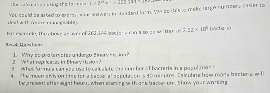 Our calculation using the formula: 1* 2^(18)=1* 262,144=202
You could be asked to express your answers in standard form. We do this to make large numbers easier to 
deal with (more manageable). 
For example, the above answer of 262,144 bacteria can also be written as 2.62* 10^5 bacteria. 
Recall Questions 
1. Why do prokaryotes undergo Binary Fission? 
2. What replicates in Binary fission? 
3. What formula can you use to calculate the number of bacteria in a population? 
4. The mean division time for a bacterial population is 30 minutes. Calculate how many bacteria will 
be present after eight hours, when starting with one bacterium. Show your working