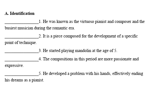 Identification 
_1. He was known as the virtuoso pianist and composer and the 
busiest musician during the romantic era. 
_2. It is a piece composed for the development of a specific 
point of technique. 
_3. He started playing mandolin at the age of 5. 
_4. The compositions in this period are more passionate and 
expressive. 
_5. He developed a problem with his hands, effectively ending 
his dreams as a pianist.