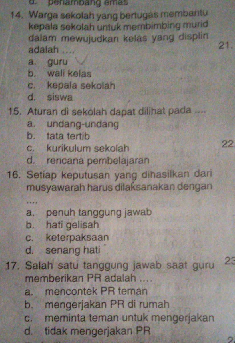 penambang emas
14. Warga sekolah yang bertugas membantu
kepala sekolah untuk membimbing murid
dalam mewujudkan kelas yang displin
adalah .... 21.
a. guru
b. wali kelas
c. kepala sekolah
d. siswa
15. Aturan di sekolah dapat dilihat pada ...
a. undang-undang
b. tata tertib
c. kurikulum sekolah
22
d. rencana pembelajaran
16. Setiap keputusan yang dihasilkan dari
musyawarah harus dilaksanakan dengan
…
a. penuh tanggung jawab
b. hati gelisah
c. keterpaksaan
d. senang hati
17. Salah satu tanggung jawab saat guru 23
memberikan PR adalah ....
a. mencontek PR teman
b. mengerjakan PR di rumah
c. meminta teman untuk mengerjakan
d. tidak mengerjakan PR
,