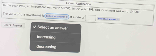 Linear Application
In the year 1986, an investment was worth $32600. In the year 1993, this investment was worth $41000.
The value of this investment is Select an answer ○ at a rate of Select an answer
Check Answer Select an answer
increasing
decreasing