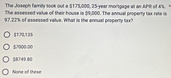 The Joseph family took out a $175,000, 25-year mortgage at an APR of 4%. *
The assessed value of their house is $9,000. The annual property tax rate is
97.22% of assessed value. What is the annual property tax?
$170,135
$7000.00
$8749.80
None of these