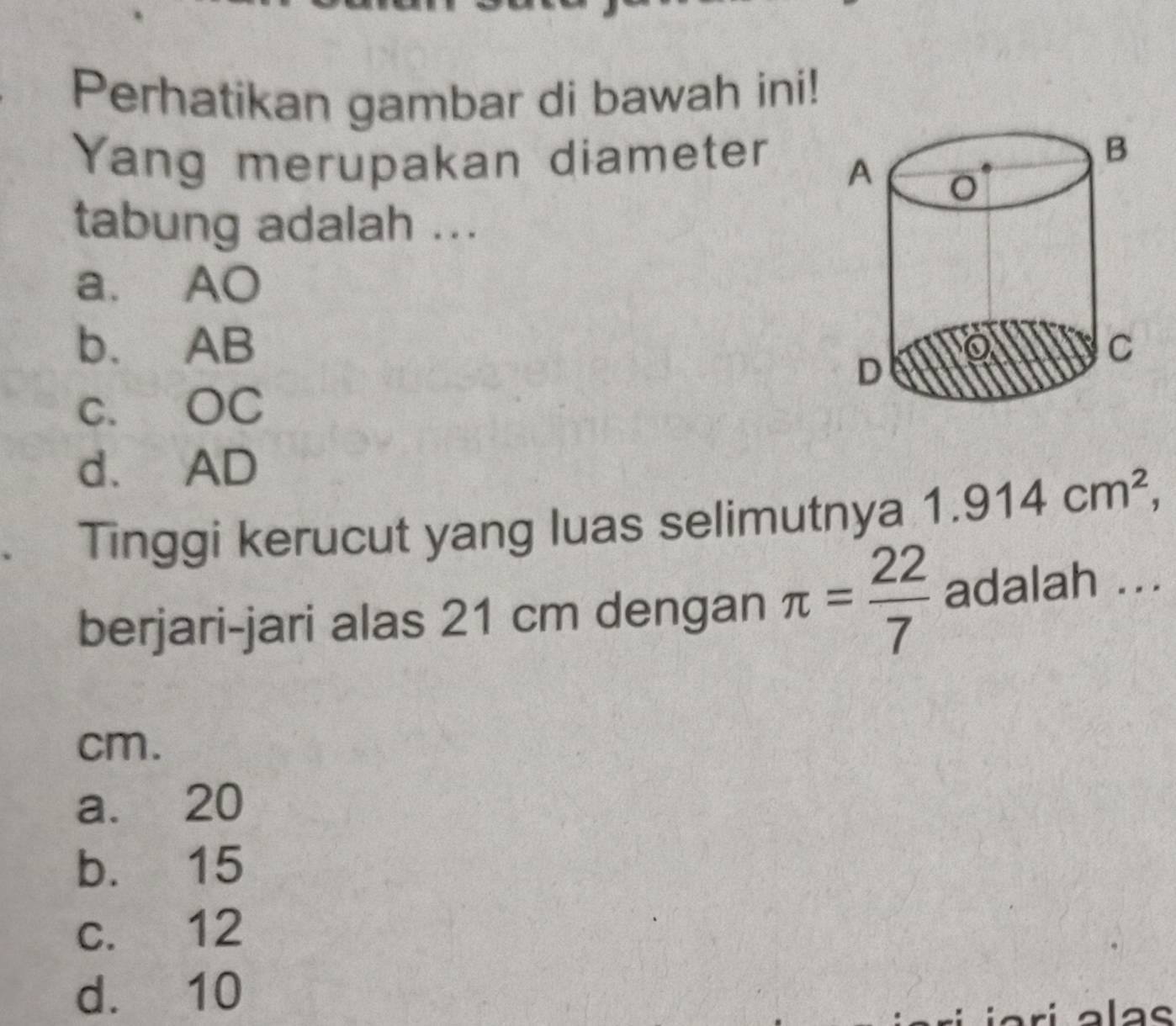 Perhatikan gambar di bawah ini!
Yang merupakan diameter 
tabung adalah ...
a. AO
b. AB
c. OC
d. AD
. Tinggi kerucut yang luas selimutnya 1.914cm^2,
berjari-jari alas 21 cm dengan π = 22/7  adalah ...
cm.
a. 20
b. 15
c. 12
d. 10
alas