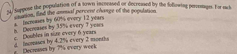 24/ Suppose the population of a town increased or decreased by the following percentages. For each
situation, find the annual percent change of the population
a. Increases by 60% every 12 years
b. Decreases by 35% every 7 years
c. Doubles in size every 6 years
d. Increases by 4.2% every 2 months. Decreases by 7% every week