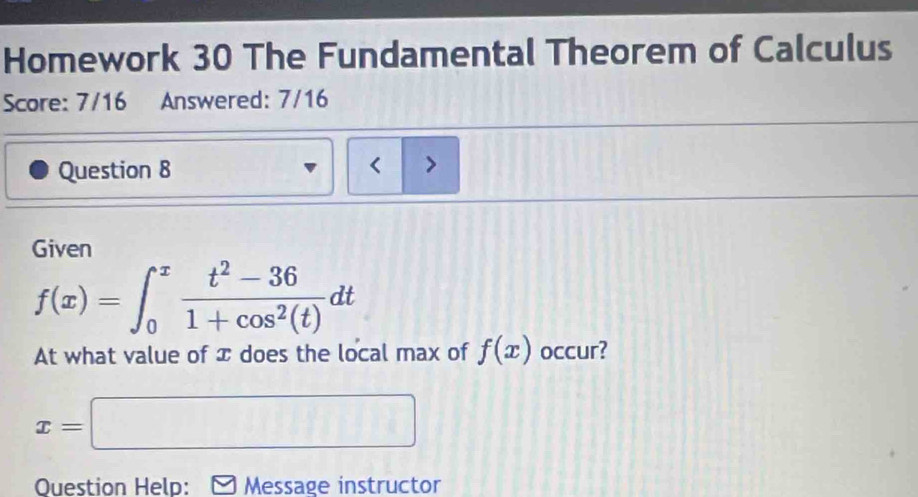 Homework 30 The Fundamental Theorem of Calculus 
Score: 7/16 Answered: 7/16 
Question 8 < > 
Given
f(x)=∈t _0^(xfrac t^2)-361+cos^2(t)dt
At what value of x does the local max of f(x) occur?
x=□
Ouestion Help: Message instructor