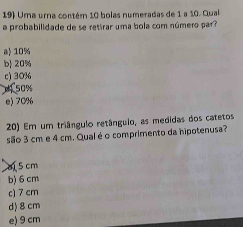 Uma urna contém 10 bolas numeradas de 1 a 10. Qual
a probabilidade de se retirar uma bola com número par?
a) 10%
b) 20%
c) 30%
50%
e) 70%
20) Em um triângulo retângulo, as medidas dos catetos
são 3 cm e 4 cm. Qual é o comprimento da hipotenusa?
a 5 cm
b) 6 cm
c) 7 cm
d) 8 cm
e) 9 cm