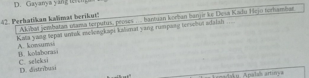 D. Gayanya yang tereng
42. Perhatikan kalimat berikut!
Akibat jembatan utama terputus, proses . bantuan korban banjir ke Desa Kadu Hejo terhambat.
Kata yang tepat untuk melengkapi kalimat yang rumpang tersebut adalah ....
A. konsumsi
B. kolaborasi
C. seleksi
D. distribusi
kpadaku. Apalah artinya