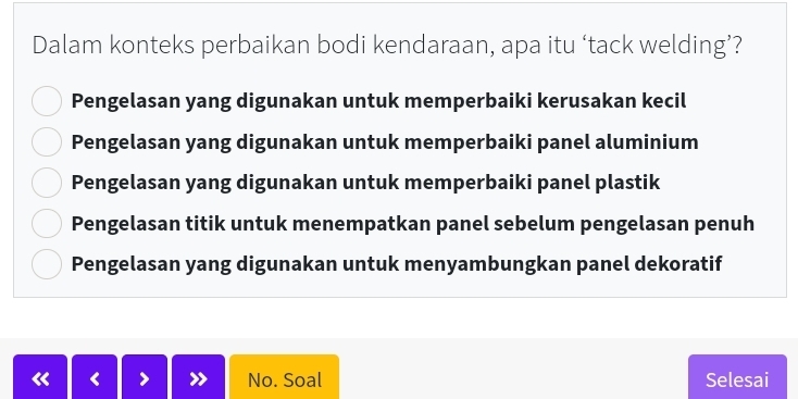 Dalam konteks perbaikan bodi kendaraan, apa itu ‘tack welding’?
Pengelasan yang digunakan untuk memperbaiki kerusakan kecil
Pengelasan yang digunakan untuk memperbaiki panel aluminium
Pengelasan yang digunakan untuk memperbaiki panel plastik
Pengelasan titik untuk menempatkan panel sebelum pengelasan penuh
Pengelasan yang digunakan untuk menyambungkan panel dekoratif
No. Soal Selesai