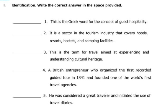 I, Identification. Write the correct answer in the space provided. 
_1. This is the Greek word for the concept of guest hospitality. 
_2. It is a sector in the tourism industry that covers hotels, 
resorts, hostels, and camping facilities. 
_3. This is the term for travel aimed at experiencing and 
understanding cultural heritage. 
_4. A British entrepreneur who organized the first recorded 
guided tour in 1841 and founded one of the world's first 
travel agencies. 
_5. He was considered a great traveler and initiated the use of 
travel diaries.