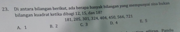 Di antara bilangan berikut, ada berapa banyak bilangan yang mempunyai sisa bukan
bilangan kuadrat ketika dibagi 12, 15, dan 18?
181, 205, 301, 324, 404, 450, 566, 721
A. 1 B. 2 C. 3 D. 4 E. 5
gilíran Pandu