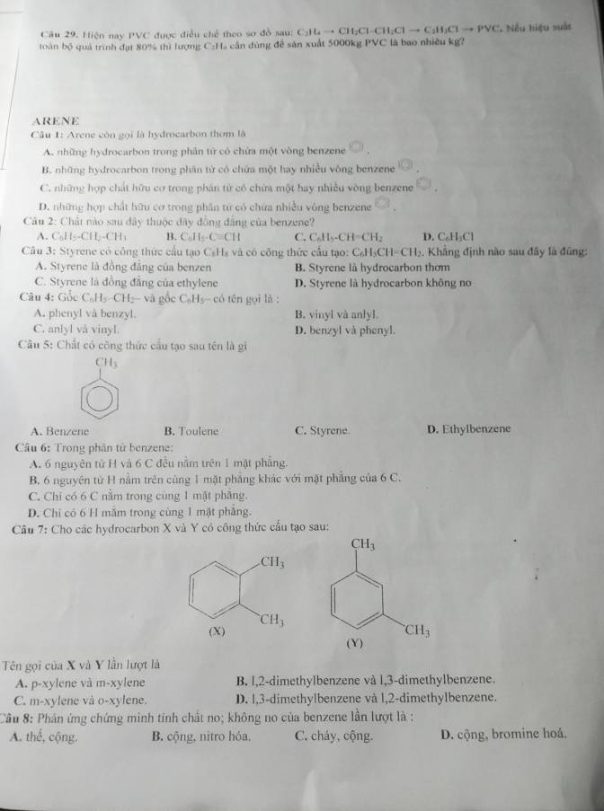 Hiện nay PVC được điều chế theo sơ đồ sau: Call_to CH;Cl-CH;Cl → C₃H;Cl → PVC. Nều hiệu suất
toàn bộ quả trình đạt 80% thì lượng C:H₄ cần đùng để sản xuất 5000kg PVC là bao nhiều kg?
ARENE
Câu 1: Arene còn gọi là hydrocarbon thơm là
A. những hydrocarbon trong phân tử có chứa một vòng benzene
B. những hydrocarbon trong phân từ có chứa một hay nhiều vòng benzene
C. những hợp chất hữu cơ trong phán từ có chứa một hay nhiều vòng benzene
D. những hợp chất hữu cơ trong phân từ có chứa nhiều vòng benzene
Câu 2: Chát nào sau đây thuộc đây đồng đẳng của benzene?
A. C_6H_5-CH_2-CH_3 B. C_6H_5· C=CH C. C_6H_5-CH=CH_2 D. C₆H₃Cl
Câu 3: Styrene có công thức cầu tạo C_1 Hà và có công thức cấu tạo: C_6H_5CH=CH_2. Khẳng định nào sau đây là đúng:
A. Styrene là đồng đẳng của benzen B. Styrene là hydrocarbon thơm
C. Styrene là đồng đẳng của ethylene D. Styrene là hydrocarbon không no
Câu 4: Gốc C_0H_5-CH_2-vag c C_6H_5 có tên gọi là :
A. phenyl và benzyl. B. vinyl và anlyl.
C. anlyl và vinyl. D. benzyl và phenyl.
Câu 5: Chất có công thức cầu tạo sau tên là gi
CH_3
A. Benzene B. Toulene C. Styrene D. Ethylbenzene
Câu 6: Trong phần tử benzene:
A. 6 nguyên tử H và 6 C đều nằm trên 1 mặt phẳng.
B. 6 nguyên tử H nằm trên cùng 1 mặt phẳng khác với mặt phẳng của 6 C.
C. Chỉ có 6 C nằm trong cùng 1 mật phầng.
D. Chỉ có 6 H mẫm trong cùng 1 mặt phẳng.
Câu 7: Cho các hydrocarbon X và Y có công thức cầu tạo sau:
Tên gọi của X và Y lần lượt là
A. p-xylene và m-xylene B. l,2-dimethylbenzene và l,3-dimethylbenzene.
C. m-xylene và o-xylene. D. 1,3-dimethylbenzene và 1,2-dimethylbenzene.
Cầu 8: Phán ứng chứng minh tinh chất no; không no của benzene lần lượt là :
A. thế, cộng. B. cộng, nitro hóa. C. cháy, cộng.  D. cộng, bromine hoá,