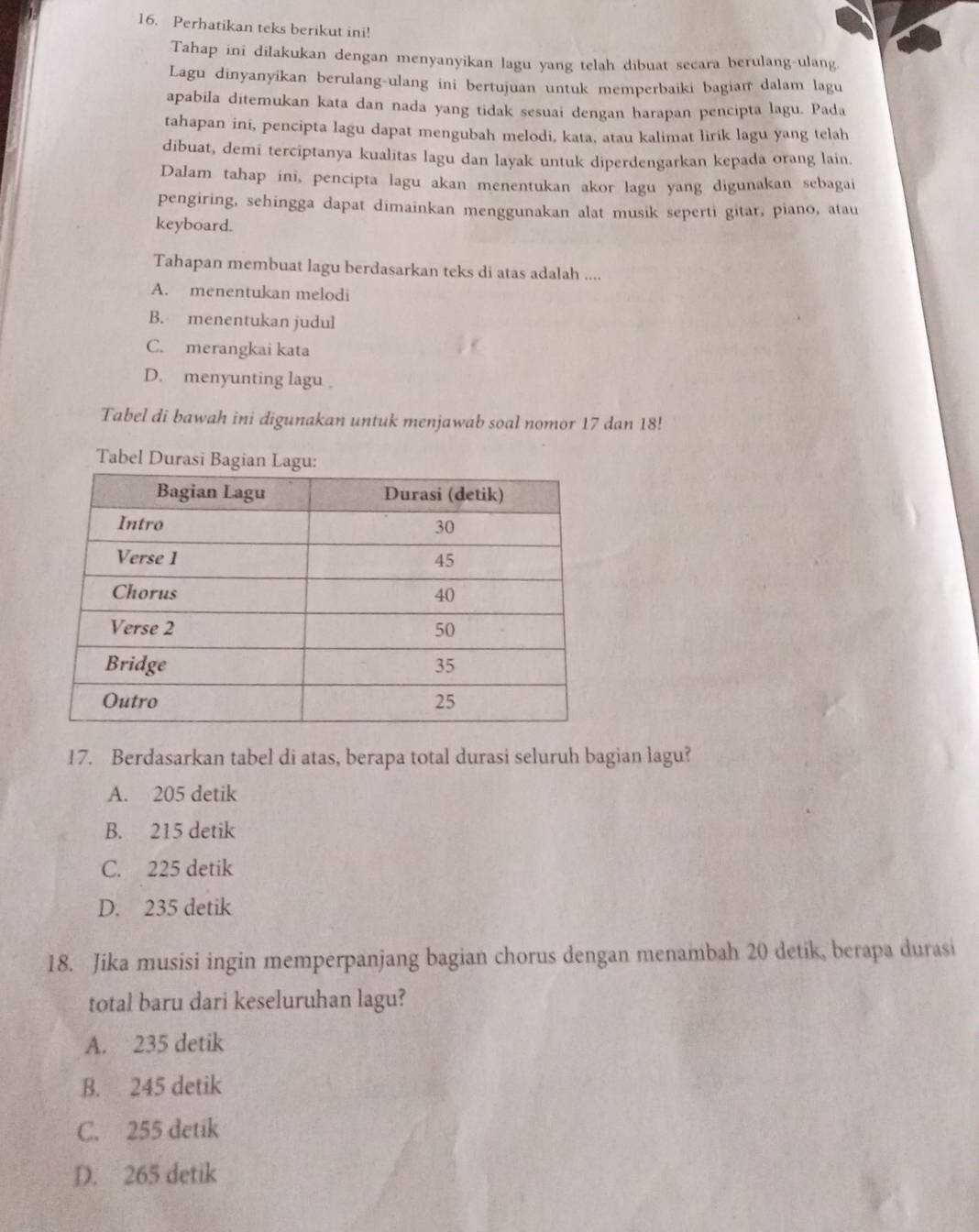 Perhatikan teks berikut ini!
Tahap ini dilakukan dengan menyanyikan lagu yang telah dibuat secara berulang-ulang
Lagu dinyanyikan berulang-ulang ini bertujuan untuk memperbaiki bagiaı dalam lagu
apabila ditemukan kata dan nada yang tidak sesuai dengan harapan pencipta lagu. Pada
tahapan ini, pencipta lagu dapat mengubah melodi, kata, atau kalimat lirik lagu yang telah
dibuat, demi terciptanya kualitas lagu dan layak untuk diperdengarkan kepada orang lain.
Dalam tahap ini, pencipta lagu akan menentukan akor lagu yang digunakan sebagai
pengiring, sehingga dapat dimainkan menggunakan alat musik seperti gitar, piano, atau
keyboard.
Tahapan membuat lagu berdasarkan teks di atas adalah ....
A. menentukan melodi
B. menentukan judul
C. merangkai kata
D. menyunting lagu
Tabel di bawah ini digunakan untuk menjawab soal nomor 17 dan 18!
Tabel Durasi Bagi
17. Berdasarkan tabel di atas, berapa total durasi seluruh bagian lagu?
A. 205 detik
B. 215 detik
C. 225 detik
D. 235 detik
18. Jika musisi ingin memperpanjang bagian chorus dengan menambah 20 detik, berapa durasi
total baru dari keseluruhan lagu?
A. 235 detik
B. 245 detik
C. 255 detik
D. 265 detik