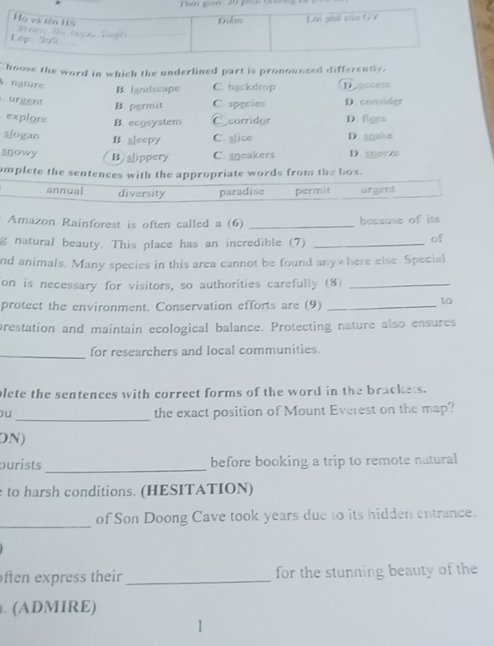 Choose the word in which the underlined part is pronousced differently.
A. nature Disecess
B. landscape C. backdrop
ürgent D. conide
B. pgrmit C. spgcies
explare D. figra
B. ecosystem Cocorridor
slogan D. sgake
B. aleepy C. glice
snowy C. sneakers D. se
Byslippery
mplete the sentences with the appropriate words from the box.
annual diversity paradise permit urgent
Amazon Rainforest is often called a (6) _because of its
g natural beauty. This place has an incredible (7)_
of
nd animals. Many species in this area cannot be found anywhere else. Special
on is necessary for visitors, so authorities carefully (8)_
protect the environment. Conservation efforts are (9)_
to
prestation and maintain ecological balance. Protecting nature also ensures
_for researchers and local communities.
plete the sentences with correct forms of the word in the brackets.
_
ou the exact position of Mount Everest on the map?
ON)
purists _before booking a trip to remote natural
to harsh conditions. (HESITATION)
_
of Son Doong Cave took years due to its hidden entrance.
ften express their _for the stunning beauty of the
. (ADMIRE)