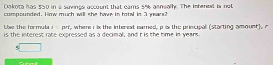 Dakota has $50 in a savings account that earns 5% annually. The interest is not 
compounded. How much will she have in total in 3 years? 
Use the formula i= prt, where i is the interest earned, p is the principal (starting amount), r
is the interest rate expressed as a decimal, and t is the time in years. 
S 
Suhmit