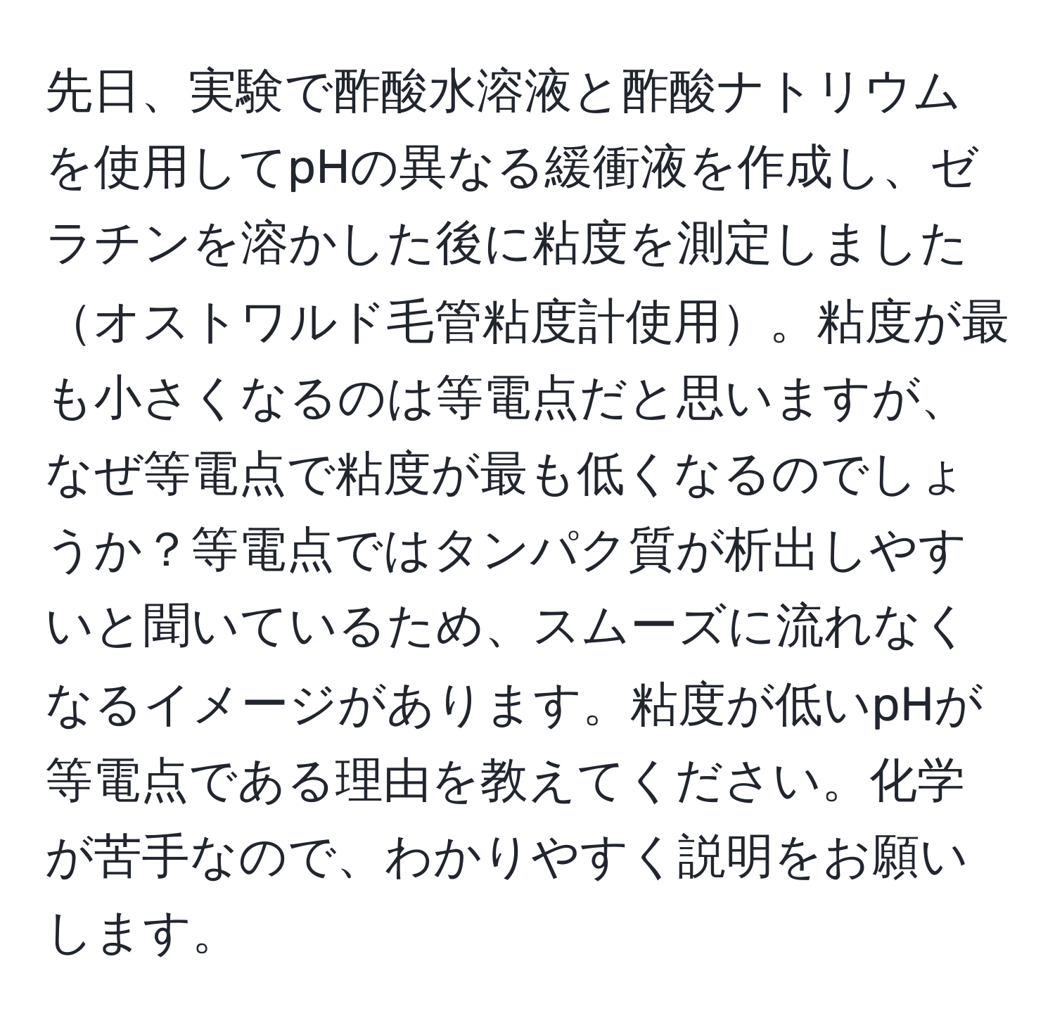 先日、実験で酢酸水溶液と酢酸ナトリウムを使用してpHの異なる緩衝液を作成し、ゼラチンを溶かした後に粘度を測定しましたオストワルド毛管粘度計使用。粘度が最も小さくなるのは等電点だと思いますが、なぜ等電点で粘度が最も低くなるのでしょうか？等電点ではタンパク質が析出しやすいと聞いているため、スムーズに流れなくなるイメージがあります。粘度が低いpHが等電点である理由を教えてください。化学が苦手なので、わかりやすく説明をお願いします。