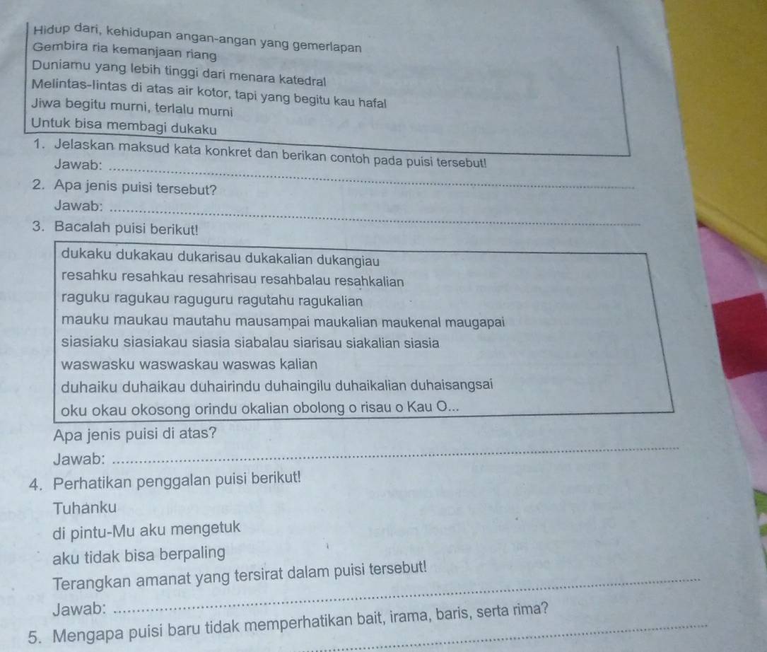 Hidup dari, kehidupan angan-angan yang gemerlapan 
Gembira ria kemanjaan riang 
Duniamu yang lebih tinggi dari menara katedral 
Melintas-lintas di atas air kotor, tapi yang begitu kau hafal 
Jiwa begitu murni, terlalu murni 
Untuk bisa membagi dukaku 
1. Jelaskan maksud kata konkret dan berikan contoh pada puisi tersebut! 
Jawab:_ 
2. Apa jenis puisi tersebut? 
Jawab:_ 
3. Bacalah puisi berikut! 
dukaku dukakau dukarisau dukakalian dukangiau 
resahku resahkau resahrisau resahbalau resahkalian 
raguku ragukau raguguru ragutahu ragukalian 
mauku maukau mautahu mausampai maukalian maukenal maugapai 
siasiaku siasiakau siasia siabalau siarisau siakalian siasia 
waswasku waswaskau waswas kalian 
duhaiku duhaikau duhairindu duhaingilu duhaikalian duhaisangsai 
oku okau okosong orindu okalian obolong o risau o Kau O... 
Apa jenis puisi di atas? 
Jawab: 
_ 
4. Perhatikan penggalan puisi berikut! 
Tuhanku 
di pintu-Mu aku mengetuk 
aku tidak bisa berpaling 
Terangkan amanat yang tersirat dalam puisi tersebut! 
Jawab: 
5. Mengapa puisi baru tidak memperhatikan bait, irama, baris, serta rima?