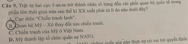 Trật tự hai cực I-an-ta trở thành nhân tố hàng đầu chi phối quan hệ quốc tế trong
phần lớn thời gian nửa sau thế kỉ XX xuất phát từ lí do nào dưới đây?
A. Cục diện “Chiến tranh lạnh”.
B. Quan hệ Mỹ - Xô thay đổi sau chiến tranh.
C. Chiến tranh của Mỹ ở Việt Nam.
D. Mỹ thành lập tổ chức quân sự NATO.
gững quốc gia nào thực sự có vai trò quyết định