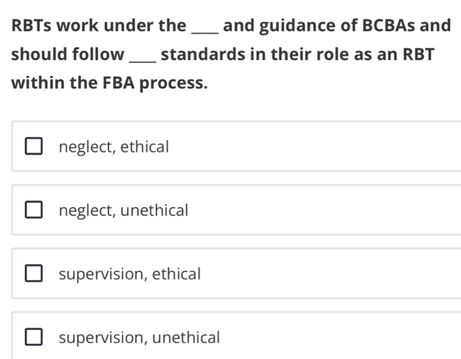 RBTs work under the _and guidance of BCBAs and
should follow _standards in their role as an RBT
within the FBA process.
neglect, ethical
neglect, unethical
supervision, ethical
supervision, unethical