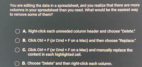 You are editing the data in a spreadsheet, and you realize that there are more
columns in your spreadsheet than you need. What would be the easiest way
to remove some of them?
A. Right-click each unneeded column header and choose "Delete."
B. Click Ctrl + F (or Cmd + F on a Mac) and then choose "Replace."
C. Click Ctrl + F (or Cmd + F on a Mac) and manually replace the
content in each highlighted cell.
D. Choose "Delete" and then right-click each column.