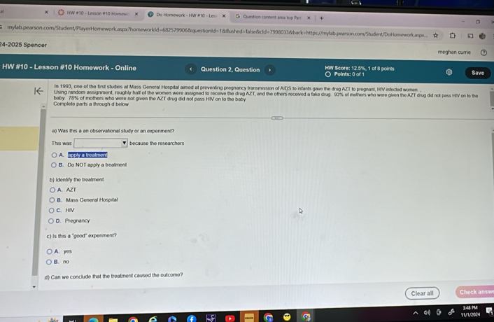 HW #10 - Lesson #10 Homew: Do Homework - HW #10 - Les» Question content area top Pari
mylab.pearson.com/Student/PlayerHomework.aspx?homeworkId=682579906&questionId=18dlushed=false&cId=7998033&back=https://mylab.pearson.com/Student/DoHomework.asp...
24-2025 Spencer
meghan currie
HW #10 - Lesson #10 Homework - Online Question 2. Question HW Score: 12.5%, 1 of 8 points Points: 0 of 1 Save
In 1993, one of the first studies at Mass General Hospital aimed at preventing pregnancy transmission of AIQS to infants gave the drug AZT to pregnant, HIV-infected women. 
Using random assignment, roughly half of the women were assigned to receive the drug AZT, and the others received a fake drug. 93% of mothers who were given the AZT drug did not pass HV on to the
Complete parts a through d below baby 78% of mothers who were not given the AZT drug did not pass HIV on to the baby
a) Was this a an observational study or an expenment?
This was □ because the researchers
A apply a treatmen
B. Do NOT apply a treatment
b) identify the trealment
A. AZT
B. Mass General Hospital
C. HIV
D. Pregnancy
c) Is this a "good" expenment?
A. yes
B. no
d) Can we conclude that the treatment caused the outcome?
Clear all Check answ
11/1/2024