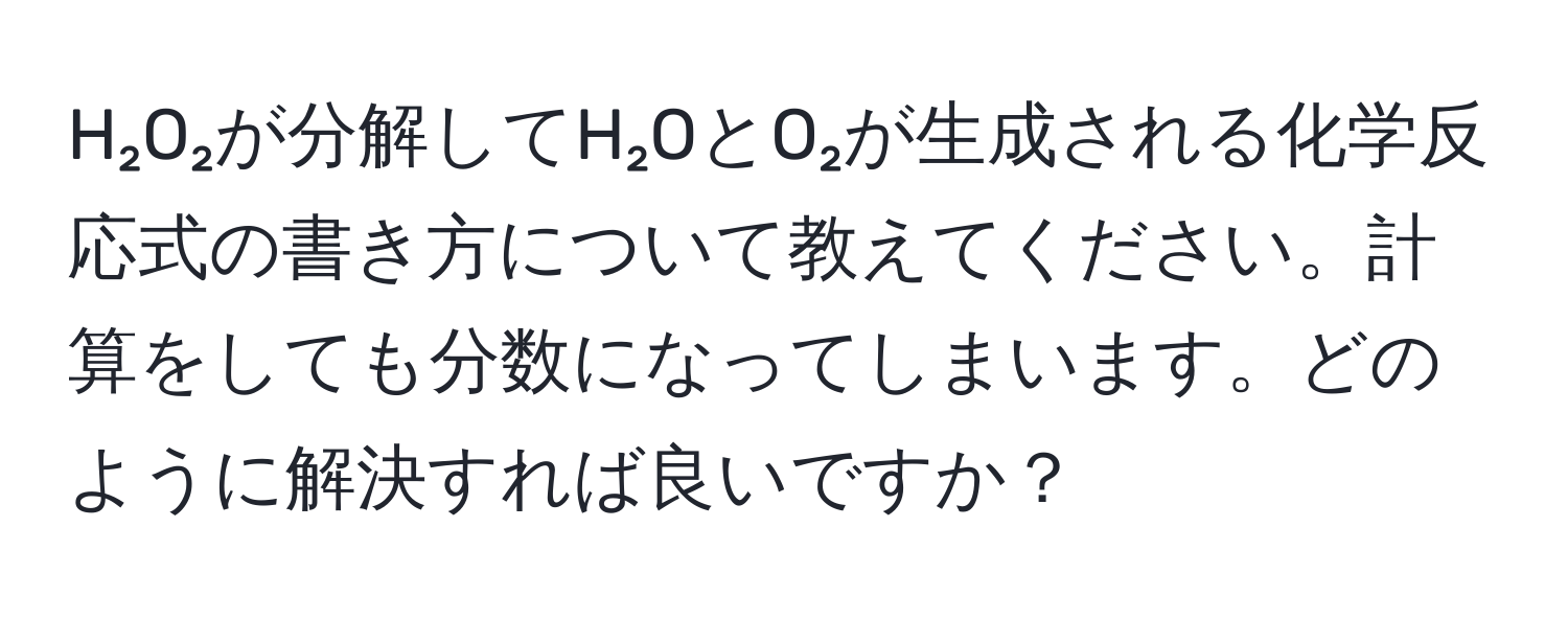 H₂O₂が分解してH₂OとO₂が生成される化学反応式の書き方について教えてください。計算をしても分数になってしまいます。どのように解決すれば良いですか？