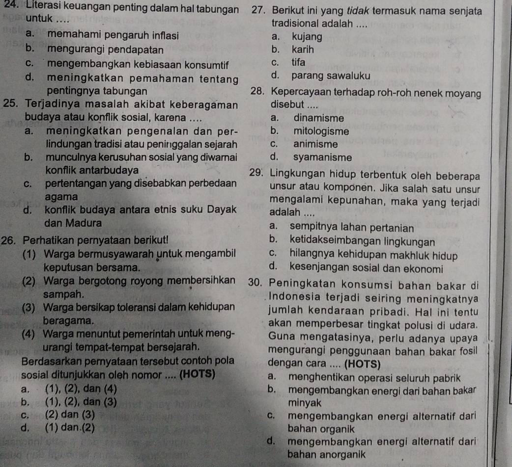 Literasi keuangan penting dalam hal tabungan 27. Berikut ini yang tidak termasuk nama senjata
untuk .... tradisional adalah ....
a. memahami pengaruh inflasi a. kujang
b. mengurangi pendapatan b. karih
c. mengembangkan kebiasaan konsumtif c. tifa
d. meningkatkan pemahaman tentang d. parang sawaluku
pentingnya tabungan 28. Kepercayaan terhadap roh-roh nenek moyang
25. Terjadinya masalah akibat keberagaman disebut ....
budaya atau konflik sosial, karena .... a. dinamisme
a. meningkatkan pengenalan dan per- b. mitologisme
lindungan tradisi atau peninggalan sejarah c. animisme
b. munculnya kerusuhan sosial yang diwarnai d. syamanisme
konflik antarbudaya 29. Lingkungan hidup terbentuk oleh beberapa
c. pertentangan yang disebabkan perbedaan unsur atau komponen. Jika salah satu unsur
agama mengalami kepunahan, maka yang terjadi
d. konflik budaya antara etnis suku Dayak adalah ....
dan Madura a. sempitnya lahan pertanian
26. Perhatikan pernyataan berikut! b. ketidakseimbangan lingkungan
(1) Warga bermusyawarah untuk mengambil c. hilangnya kehidupan makhluk hidup
keputusan bersama.
d. kesenjangan sosial dan ekonomi
(2) Warga bergotong royong membersihkan 30. Peningkatan konsumsi bahan bakar di
sampah. Indonesia terjadi seiring meningkatnya
(3) Warga bersikap toleransi dalam kehidupan jumlah kendaraan pribadi. Hal ini tentu
beragama. akan memperbesar tingkat polusi di udara.
(4) Warga menuntut pemerintah untuk meng- Guna mengatasinya, perlu adanya upaya
urangi tempat-tempat bersejarah. mengurangi penggunaan bahan bakar fosil
Berdasarkan pernyataan tersebut contoh pola dengan cara .... (HOTS)
sosial ditunjukkan oleh nomor .... (HOTS) a. menghentikan operasi seluruh pabrik
a. (1), (2), dan (4) b. mengembangkan energi dari bahan bakar
b. (1), (2), dan (3) minyak
c. (2) dan (3) c. mengembangkan energi alternatif dari
d. (1) dan.(2) bahan organik
d. mengembangkan energi alternatif dari
bahan anorganik