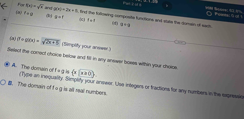 >
HW Score: 62.8%, Points: 0 of 1
(b)
For f(x)=sqrt(x) and g(x)=2x+5 , find the following composite functions and state the domain of each.
(a) f o g gcirc f (c) f o f (d) gcirc g
(a) (fcirc g)(x)=sqrt(2x+5) (Simplify your answer.)
Select the correct choice below and fill in any answer boxes within your choice.
A. The domain of f ∘g is  x| x≥ 0. 
(Type an inequality. Simplify your answer. Use integers or fractions for any numbers in the expressic
B. The domain of f○g is all real numbers.